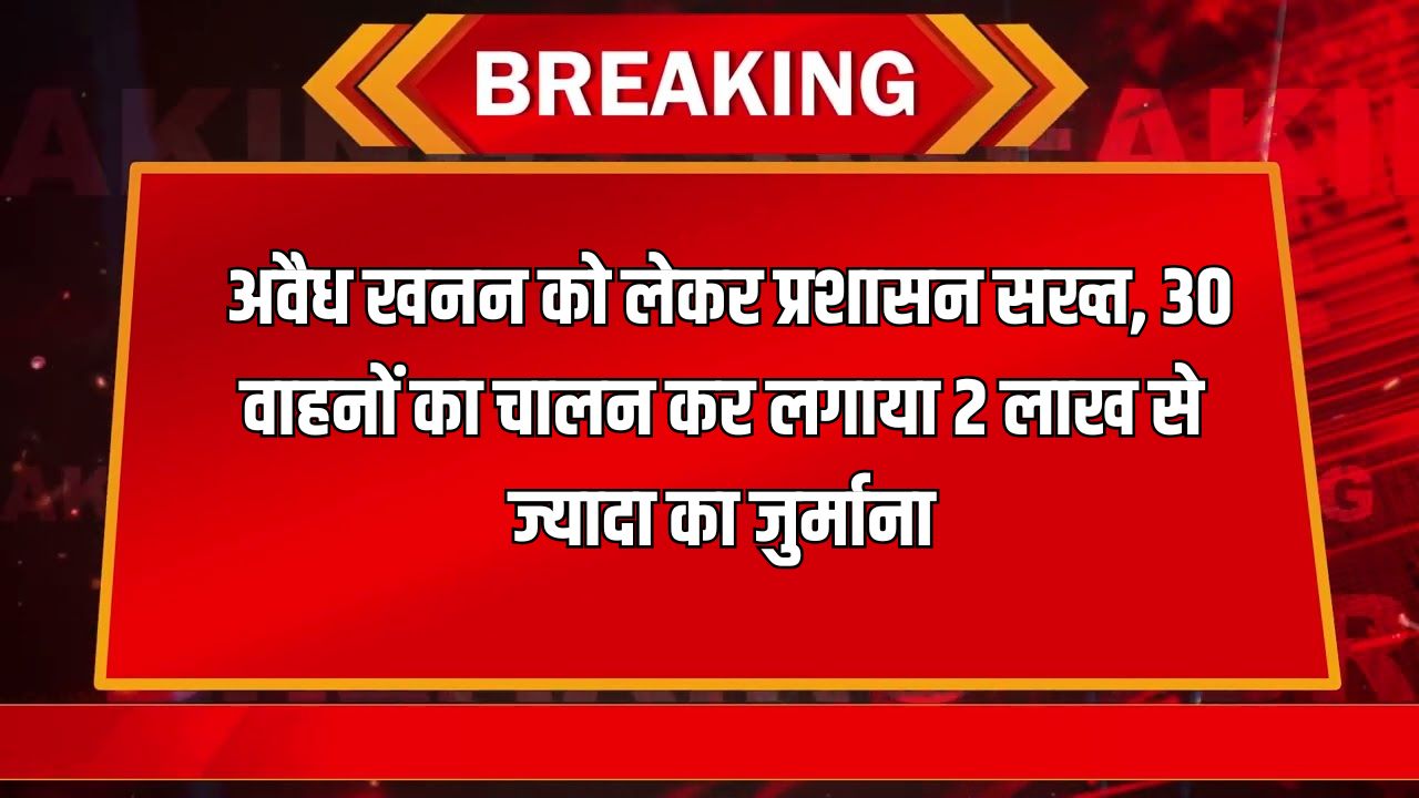 अवैध खनन को लेकर प्रशासन सख्त 30 वाहनों का चालन कर लगाया 2 लाख से ज्यादा का जुर्माना